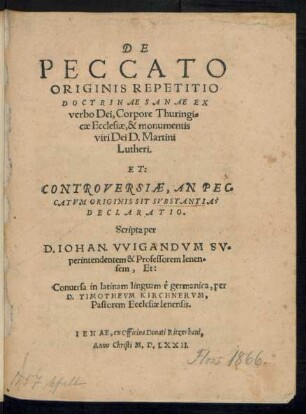 DE || PECCATO || ORIGINIS REPETITIO || DOCTRINAE SANAE EX || verbo Dei, Corpore Thuringi=||cae Ecclesiae, & monumentis || viri Dei D. Martini || Lutheri.|| ET:|| CONTROVERSIAE, AN PEC=||CATVM ORIGINIS SIT SVBSTANTIA ? || DECLARATIO.|| Scripta per || D. IOHAN. VVIGANDVM SV=||perintendentem & Professorem Ienen=||sem, Et:|| Conuersa in latinam linguam è germanica, per || D. TIMOTHEVM KIRCHNERVM,|| Pastorem Ecclesiae Ienensis.||