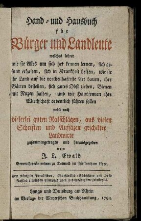Hand- und Hausbuch für Bürger und Landleute : welches lehret wie sie Alles um sich her kennen lernen, sich gesund erhalten, sich in Krankheit helfen, wie sie ihr Land auf die vortheilhafteste Art bauen, ihre Gärten bestellen, sich gutes Obst ziehen, Bienen mit Nuzen halten, und wie Hausfrauen ihre Wirthschaft ordentlich führen sollen ; nebst noch vielerlei guten Ratschlägen, aus vielen Schriften und Aufsäzen geschikter Landwirte zusammengetragen und herausgegeben