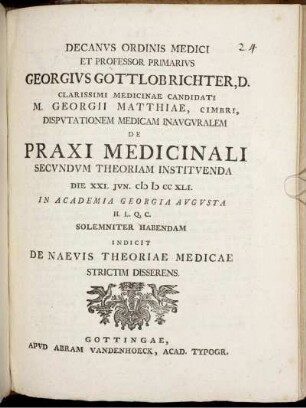 Decanvs Ordinis Medici Et Professor Primarivs Georgivs Gottlob Richter, D. Clarissimi Medicinae Candidati M. Georgii Matthiae, Cimbri, Dispvtationem Medicam Inavgvralem De Praxi Medicinali Secvndvm Theoriam Institvenda Die XXI. Ivn. M D CC XLI. In Academia Georgia Avgvsta ... Solemniter Habendam Indicit De Naevis Theoriae Medicae Strictim Disserens