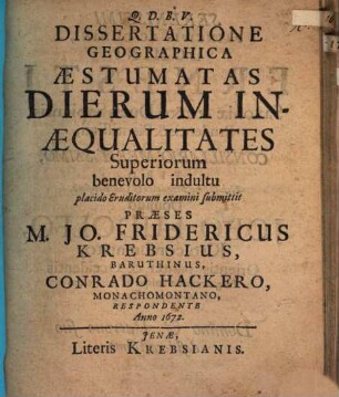 Dissertatione Geographica Aestumatas Dierum Inaequalitates Superiorum benevolo indultu placido Eruditorum examini submittit Praeses M. Jo. Fridericus Krebsius, Baruthinus, Conrado Hackero, Monachomontano, Respondente Anno 1672.