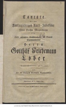 Cantate bei der Funfzigjährigen Amts-Jubelfeier Ihro Hochw. Magnificenz des Herrn geheimden Consistorialraths und General-Superintendentens Herrn Gotthilf Friedemann Löber ehrfurchtsvoll gebracht von den auf hiesigem Gymnasio Studierenden : Altenburg, am 10. Oktobr. 1793.