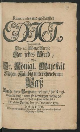 Renovirtes und geschärfftes Edict, Daß niemand, Bey 10. Thaler Strafe Vor jedes Pferd, Ohne Sr. Konigl. Majestät Hohen-Händig unterschriebenen Paß Einige freye Vorspann nehmen/ die Regimenter auch/ wann sie dergleichen nöthig haben, sich wegen der Pässe in Zeiten melden sollen : De dato Berlin/ den 30. Decembr. 1724