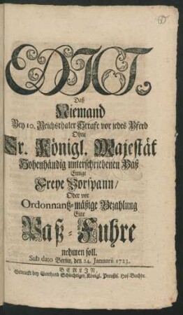 Edict, Daß Niemand Bey 10. Reichsthaler Strafe vor jedes Pferd Ohne Sr. Königl. Majestät Hohenhändig unterschriebenen Paß Einige Freye Vorspann/ Oder vor Ordonantz-mäßige Bezahlung Eine Paß-Fuhre nehmen soll : Sub dato Berlin, den 24. Januarii 1723