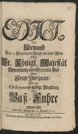 Edict, Daß Niemand Bey 10. Reichsthaler Strafe vor jedes Pferd Ohne Sr. Königl. Majestät Hohenhändig unterschriebenen Paß Einige Freye Vorspann/ Oder vor Ordonantz-mäßige Bezahlung Eine Paß-Fuhre nehmen soll : Sub dato Berlin, den 24. Januarii 1723