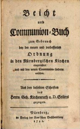 Beicht und Communion-Buch zum Gebrauch bey der neuen und verbesserten Ordnung in den Nürnbergischen Kirchen eingerichtet und mit den neuen Communion-Liedern versehen : Aus den beliebten Schriften des Herrn Geh. Kirchenrath u. D. Seilers gezogen