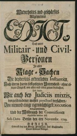 Wiederholtes und geschärftes Allgemeines Edict, Daß unter Militair- und Civil-Personen In allen Klage-Sachen Die beyderseits ordentlichen Instantien, Nach ihrem hierin festgesetzten Unterscheid, ohne einigen Eingriff, von allen und jeden genau beobachtet, Und darin, Wie auch bei Iudiciis mixtis, vorgeschriebener massen ponctuel verfahren, Von niemand einige eigenmächtige Execution vorgenommen, Und der Mißbrauch der Commissionen abgestellet werden soll : Sub Dato Berlin den 1ten Novembr. 1729.