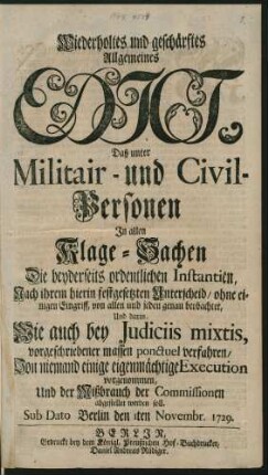 Wiederholtes und geschärftes Allgemeines Edict, Daß unter Militair- und Civil-Personen In allen Klage-Sachen Die beyderseits ordentlichen Instantien, Nach ihrem hierin festgesetzten Unterscheid, ohne einigen Eingriff, von allen und jeden genau beobachtet, Und darin, Wie auch bei Iudiciis mixtis, vorgeschriebener massen ponctuel verfahren, Von niemand einige eigenmächtige Execution vorgenommen, Und der Mißbrauch der Commissionen abgestellet werden soll : Sub Dato Berlin den 1ten Novembr. 1729.