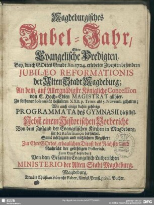 Magdeburgisches Jubel-Jahr, Oder Evangelische Predigten, Bey, durch Gottes Gnade Ao. 1724. erlebeten Zweyten besondern Jubilaeo Reformationis der Alten Stadt Magdeburg ... gehalten : Wie auch einige dahin gehörige Programmata des Gymnasii hieselbst. Nebst einen Historischen Vorbericht Von dem Zustand der Evangelischen Kirchen in Magdeburg, seit der Reformation bis hieher, Samt nöthigem Register ...