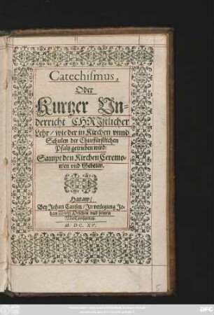Catechismus, Oder Kurtzer Underricht Christlicher Lehr/ wie der in Kirchen unnd Schulen der Churfürstlichen Pfaltz getrieben wird : Sampt den KirchenCeremonien und Gebeten