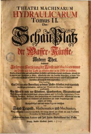 Theatri Machinarum Hydraulicarum Tomus ... Oder: Schau-Platz der Wasser-Künste, 2. Anderer Theil, bestehend In fernerer Fortsetzung der Künste und Machinen, womit die Wasser aus der Tieffe zu erheben oder in die Höhe zu treiben : Darbey so wohl falsche und unbrauchbare, die Fehler und Ursachen daraus zu erkennen, als auch viele nützliche und brauchbare zu finden, absonderlich aber eine deutliche Anweisung zu denen Machinen da das Wasser vermittelst des Feuers gehoben wird, darunter auch die allerneueste und ohnfehlbar allerleichteste Art anzutreffen; Deme beygefüget: Ein Discurs oder Anweisung zu denen Wasser-Künsten, was eigentlich bey selbigen zu beobachten, und wie das Theatrum Machinarum hierbey zu gebrauchen