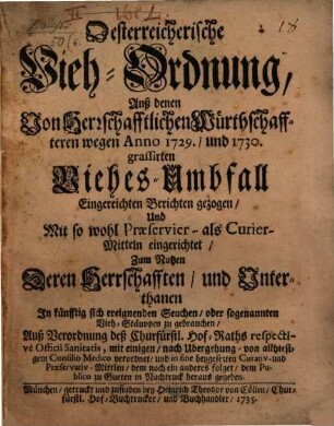 Österreichische Vieh-Ordnung, Anß [!] denen Von Herrschafftlichen Würthschaffteren wegen Anno 1729., und 1730. grassirten Viehes-Umbfall Eingereichten Berichten gezogen, Und Mit so wohl Praeservier- als Curier-Mitteln eingerichtet, Zum Nutzen Deren Herrschafften, und Unterthanen In künfftig sich ereignenden Seuchen, oder sogenannten Vieh-Stäuppen zu gebrauchen : Auß Verordnung deß Churfürstl. Hof-Raths respective Officii Sanitatis, mit einigen, nach Ubergehung von allhiesigem Consilio Medico verordnet, und in fine beygesezten Curativ- und Praeservativ-Mittlen, dem noch ein anderes folget, dem Publico zu Gueten in Nachtruck heraus gegeben