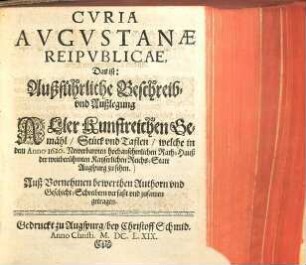 Cvria Avgvstanæ Reipvblicæ, Das ist: Außführliche Beschreib- vnd Außlegung Aller Kunstreichen Gemähl, Stück vnd Taflen, welche in dem Anno 1620. Newerbawten hochansehenlichen Rath-Hauß der weitberühmten Kayserlichen Reichs-Statt Augspurg zu sehen : Auß Vornehmen bewerthen Authorn vnd Geschicht-Schreibern verfaßt vnd zusamen getragen