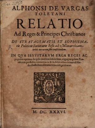 Alphonsi De Vargas Toletani Relatio Ad Reges & Principes Christianos De Stratagematis Et Sophismatis Politicis Societatis Iesu ad Monarchiam Orbis terrarum sibi conficiendam : In Qva Iesvitarvm Erga Reges Ac populos optime de ipsis meritos infidelitas, ergaque ipsum Pontificem perfidia, contumacia & in fidei rebus nouandi libido illustribus documentis comprobatur