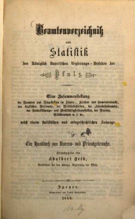 Beamtenverzeichniß und Statistik des Königlich Bayerischen Regierungsbezirkes der Pfalz : eine Zusammenstellung der Beamten und Angestellten im Staats-, Kirchen- und Gemeindedienste, des ärztlichen Personals, der Militärbehörden, der Eisenbahnbeamten, der Unterstützungs- und Wohlthätigkeitsanstalten, der Vereine, Assekuranzen usw. nebst einem statistischen und ortsgeschichtlichen Anhange ; ein Handbuch zum Bureau- und Privatgebrauche. 1863