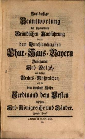 Vorläuffige Beantwortung der sogenannten Gründlichen Ausführung derer dem Durchlauchtigsten Chur-Haus-Bayern Zustehender Erb-Folgs, und sonstiger Rechts-Ansprüchen, auf die von weyland Kaiser Ferdinand dem Ersten besessene Erb-Königreiche und Länder
