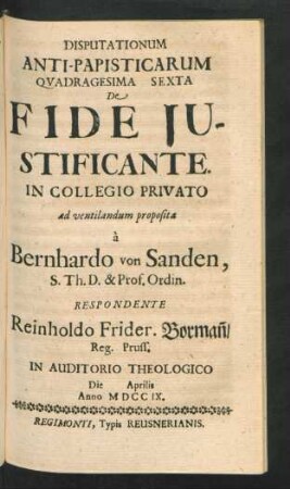 Disputationum Anti-Papisticarum Quadragesima Sexta De Fide Iustificante. In Collegio Privato ad ventilandum proposita `a Bernhardo von Sanden, S. Th. D. & Prof. Ordin. Respondente Reinholdo Frider. Borman[n], Reg. Pruss. In Auditorio Theologico Die [] Aprilis Anno MDCCIX
