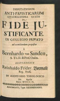 Disputationum Anti-Papisticarum Quadragesima Sexta De Fide Iustificante. In Collegio Privato ad ventilandum proposita `a Bernhardo von Sanden, S. Th. D. & Prof. Ordin. Respondente Reinholdo Frider. Borman[n], Reg. Pruss. In Auditorio Theologico Die [] Aprilis Anno MDCCIX