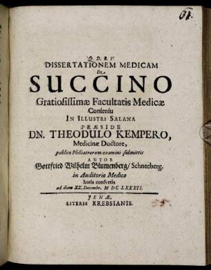 Dissertationem Medicam De Succino Gratiosissimae Facultatis Medicae Consensu In Illustri Salana Praeside Dn. Theodulo Kempero, Medicinae Doctore, publico Philiatrorum examini submittit Autor Gottfried Wilhelm Blumenberg/ Schneeberg. in Auditorio Medico ... ad diem XX. Decembr. MDCLXXXII.