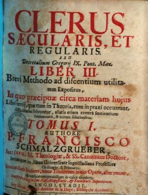 Clerus Saecularis, Et Regularis, Seu Decretalium Gregorij IX. Pont. Max. Liber III. : Brevi Methodo ad discentium utilitatem Expositus, In quo praecipuae circa materiam hujus Libri tertij, quae tum in Theoria, tum in praxi occurrunt, difficultates solvuntur ..., Tomus I.