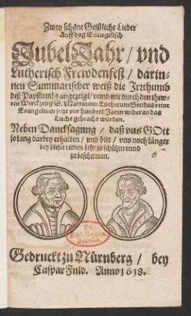 Zwey schöne Geistliche Lieder Auff dag Evangelisch JubelJahr/ und Lutherisch Frewdenfest : darinnen Summarischer weiß die Irrthumb deß Papsthumbs angezeigt/ unnd wie durch den thewren Werckzeug D. Martinum Lutherum See: das reine Evangelium jetzt vor hundert Jaren wider an das Liecht gebracht worden. Neben Dancksagnng/ daß uns Gott so lang darbey erhalten/ und bitt/ uns noch länger bey dieser reinen Lehr zu schützen unnd zu beschirmen