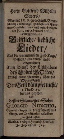 Herrn Gottfried Wilhelm Sacers, Weyland I.U.D. Hoch-Fürstl. Braunschweig-Lüneburgis. hochbestalten Cammer-Consulentens, auch weit-berühmten ICti, und Advocati ordin. in Wolffenbüttel, Geistliche, liebliche Lieder : Auf die vornehmsten Fest-Tage, Paßion, und andere Fälle eingerichtet ...