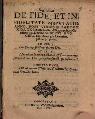 Catholica De Fide, Et Infidelitate Dispvtatio : Anno, Post Virginis Partvm, M.D.LXXI. in actu Doctorali Reuerendi, ac Clarissimi viri, Domini Alberti Hvngeri, SS. Theologiae Licentiati, publicè proposita ; Discutientur hae Theses in Academia Ingolstadiana ad Sept. Idus Iulias
