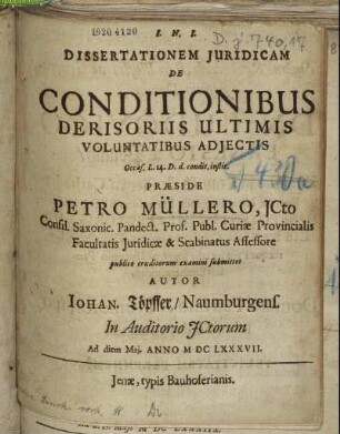Dissertationem Iuridicam De Conditionibus Derisoriis Ultimis Voluntatibus Adiectis Occas. L. 14. D. d. condit. instit. Praeside Petro Müllero, ICto ... publico eruditorum examini submittit Autor Johan. Töpffer/ Naumburgens. In Auditorio ICtorum Ad diem [...] Mai. Anno MDCLXXXVII.