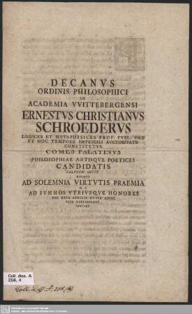 Decanus Ordinis Philosophici In Academia VVittebergensi Ernestus Christianus Schroederus Logices Et Metaphysices Prof. Publ. Ord Et Hoc Tempore Imperiali Auctoritate Constitutus Comes Palatinus Philosophiae Artisque Poetices Candidatis Salutem Dicit Eosque Ad Solemnia Virtutis Praemia H. E Ad Summos Utriusque Honores Die XXIX Aprilis Huius Anni Rite Capessendos Invitat : [P. P. VVittebergae, in ipsis solemnibus Magorum, A. R. S. M D CC XLVII]