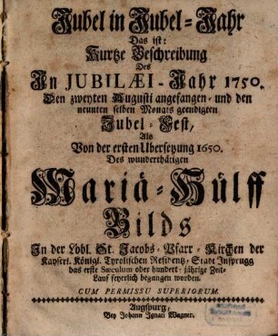 Jubel in Jubel-Jahr Das ist: Kurtze Beschreibung Des In Jubilæi-Jahr 1750. Den zweyten Augusti angefangen- und den neunten selben Monats geendigten Jubel-Fest, Als Von der ersten Ubersetzung 1650. Des wunderthätigen Mariä-Hülff Bilds ... feyerlich begangen worden