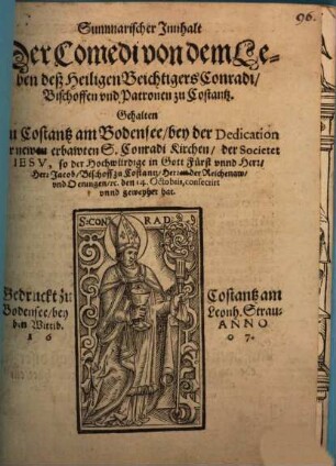 Summarischer Innhalt Der Comedi von dem Leben deß Heiligen Beichtigers Conradi, Bischoffen vnd Patronen zu Costantz : Gehalten Zu Costantz am Bodensee, bey der Dedication der newen erbawten S. Conradi Kirchen, der Societet Iesv, so der Hochwürdige in Gott Fürst vnnd Herr, Herr Jacob, Bischoff zu Costantz, Herren der Reichenaw, vnd Oeningen, [et]c. den 14. Octobris, consecrirt vnnd geweyhet hat.