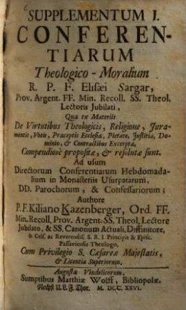 Supplementum ... Conferentiarum Theologico-Moralium R. P. F. Elisaei Sargar, Prov. Argent. FF. Min. Recoll. SS. Theol. Lectoris Jubilati ... : quae ex materiis ... compendiosè proposiate, et resolutae sunt ; Ad usum Directorum Conferentiarum Hebdomadalium in Monasteriis Usurpatarum, DD. Parochorum, & Confessariorum, 1. ... Quae ex Materiis De Virtutibus Theologicis, Religione, Iuramentis, Votis, Praeceptis Ecclesiae, Pietate, Iustitia, Dominio et Contractibus Excerptae ... sunt