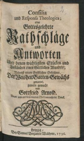 Consilia und Responsa Theologica; oder Gottesgelehrte Rathschläge und Antworten Uber denen wichtigsten Stücken und Zuständen eines Göttlichen Wandels : Nebenst neuen Geistlichen Gedichten, Der Weisheit Garten-Gewächs genannt, gemein gemacht von Gottfried Arnold
