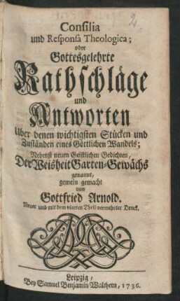 Consilia und Responsa Theologica; oder Gottesgelehrte Rathschläge und Antworten Uber denen wichtigsten Stücken und Zuständen eines Göttlichen Wandels : Nebenst neuen Geistlichen Gedichten, Der Weisheit Garten-Gewächs genannt, gemein gemacht von Gottfried Arnold