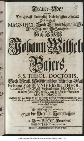 Trauer-Ode/ womit Den Höchst-schmerzlich- doch seeligsten Hintritt Des wayland Magnifici, Hoch-Ehrwürdigen/ in Gott Andächtig- und Hochgelahrten Herrn Johann Wilhelm Bajers, S.S. Theol. Doctoris, Hoch-Gräfl. Wolffsteinischen Kirchen-Rath bey hiesiger Hochlöbl. Vniversität Theol. Graecae Lingvae Hochverdienten Profess. Pvbl. auch der Zeit Decani, und der Kirch-Gemeinde Archi-Diaconi, Welcher den 14. Maji 1729. in seinem Erlöser seeligst entschlaffen/ und den 20sten Ejusd. Christ-gewöhnlich/ bey Volckreicher Begleitung und unter vielen Thränen zu seiner Ruhestatt gebracht wurde/ wehmüthigst beklagen/ und zugleich ihre schuldigste Condolenz gegen die Betrübt-Hinterlassene an den Tag legen wollten Tit. Herrn Prof. Feuerleins sämtliche Tisch-Compagnons.