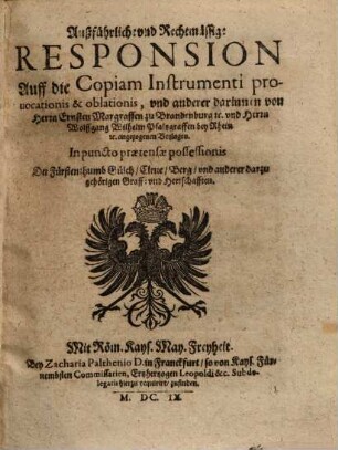 Außführliche und Rechtmässige Responsion auff die Copiam Instrumenti prouocationis & oblationis, und anderer darinnen von Herrn Ernsten Margraffen zu Brandenburg etc. und Herrn Wolffgang Wilhelm Pfaltzgraffen bey Rhein etc. angezogenen Beylagen : in puncto praetensae possessionis d. Fürstenthumb Gülch, Cleve, Berg u. anderer darzu gehörigen Graff- u. Herrschafften