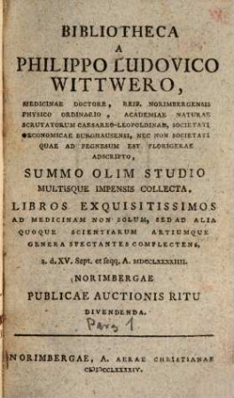 Bibliotheca A Philippo Ludovico Wittwero, Medicinae Doctore, Reip. Norimbergensis Physico Ordinario, Academiae Naturae Scrutatorum Caesareo-Leopoldinae, Societati Oeconomicae Burghausensi, Nec Non Societati Quae Ad Pegnesum Est Florigerae Adscripto : Summo Olim Studio Multisque Impensis Collecta, Libros Exquisitissimos Ad Medicinam Non Solum, Sed Ad Alia Quoque Scientiarum Artiumque Genera Spectantes Complectens, a. d. XV. Sept. et seqq. A. MDCCLXXXXIIII. Norimbergae Publicae Auctionis Ritu Divendenda. [1]