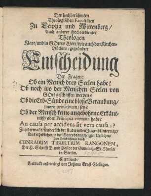 Der hochberühmten Theologischen Facultäten Zu Leipzig und Wittenberg/ Auch anderer Hochverdienter Theologen Klare/ und in Gottes Wort/ wie auch den Kirchen-Büchern/ gegründete Entscheidung Der Fragen: Ob ein Mensch drey Seelen habe? Ob noch itzo der Menschen Seelen von Gott geschaffen werden? Ob die Erb-Sünde eine blosse Beraubung ... sey? Ob der Mensch keine angebohrne Erkäntnüß ... habe? An causa per accidens sit vera causa? : Zu ... sonderlich der studirenden Jugend Unterricht ... Zum Druck befodert durch Cunradum Tiburtium Rangonem ... Pastor der Gemeine zu St. Nicolai in Stettin