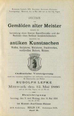Auction von Gemälden alter Meister darunter die Sammlung eines Berliner Kunstfreundes und der Nachlass eines Berliner Gemäldeliebhabers ausserdem von antiken Kunstsachen, Waffen, Sculpturen, Miniaturen, Prachtwerken, werthvollen Büchern, Münzen : oeffentliche Versteigerung durch den vereideten königlichen und städtischen Auctions-Commissarius für Kunstsachen und Bücher Rudolph Lepke, Mittwoch, den 12. Mai 1886 und an den folg. Tagen von 10 Uhr ab