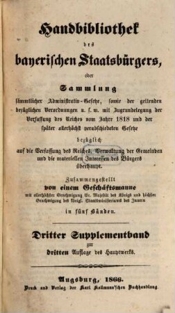 Handbibliothek des bayerischen Staatsbürgers oder Sammlung sämmtlicher Administrativ-Gesetze, sowie der geltenden bezüglichen Verordnungen u.s.w. : mit Zugrundelegung der Verfassung des Reiches vom Jahre 1818 und der später allerhöchst verabschiedeten Gesetze ... ; in fünf Bänden, [8]. Dritter Supplementband zur dritten Auflage des Hauptwerks