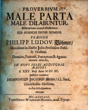 Proverbium Male Parta Male Dilabuntur, dissertatione morali illustratum ... Praeside Philipp. Ludov. Böhmer Moralium in illustri Iulia Professore Publ. & Ordinar. ... In Novi Iulei Auditorio Maiori d. XXV. Maii Anni MDCIIC. publice tuebitur Henningus Jacobus Meier LL. Stud. Glückstadio-Holsatus. Auctor & Respondens
