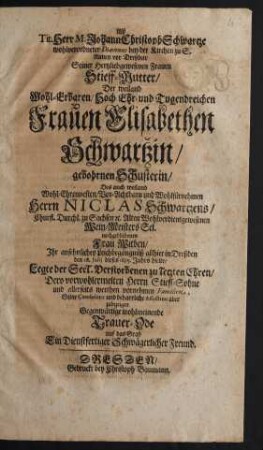 Alß Tit. Herr M. Johann Christoph Schwartze wohlverordneter Diaconus bey der Kirchen zu S. Annen vor Dreßden/ Seiner ... Stieff-Mutter/ Der ... Frauen Elisabethen Schwartzin/ gebohrnen Schusterin/ Des ... Herrn Niclas Schwartzens/ Churfl. Durchl. zu Sachsen [et]c. Alten ... Wein-Meisters ... Witben/ Ihr ... Leichbegängnüß allhier in Dreßden den 28. Iulii dieses 1685. Jahrs hielte/ Legte der ... Verstorbenen zu letzten Ehren ... Gegenwärtige ... Trauer-Ode auf das Grab Ein Dienstfertiger Schwägerlicher Freund