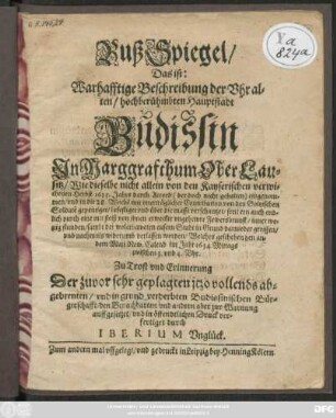 BußSpiegel/ Das ist: Warhafftige Beschreibung der Uhralten/ hochberühmbten Hauptstadt Budissin In Marggrafthum OberLausitz : Wie dieselbe nicht allein von den Kayserischen verwichenen Herbst 1633. Jahrs durch Accord ... eingenommen/ und ... von den Goltzischen Soldate[n] gepeiniget ... sondern auch endlich durch eine ... Fewersbrunst ... darnieder gerissen ... den andern Maii New. Calend. im Jahr 1634. ...
