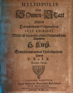 Heliopolis Oder SonnenStatt Unsers Heylandts und Seligmachers Jesu Christi : Welche ist die wahre allein Seligmachende Allgemeine H. Kirch, [1]. Darin die unfehlbare Warheit des H. Geistes immerzu glantzet und scheinet