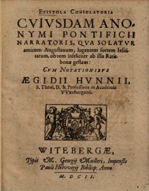 Epistola consolatoria cuiusdem anonymi Pontificii narratoris, qua solatur amicum Augustanum, lugentem sortem Jesuitarum ob rem infeliciter ab illis Ratisbonae gestam : cum notationibus Aeg. Hunnii