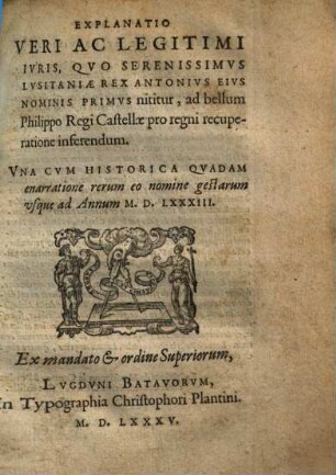 Explanatio veri ac legitimi iuris, quo ... Lusitaniae rex Antonius eius nominis primus nititur, ad bellum Philippo regi Castellae pro regni recuperatione inferendum : una cum historica quadam enarratione rerum eo nomine gestarum usque ad an[n]um 1583