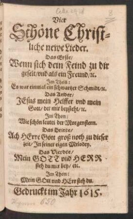 Vier Schöne Christliche newe Lieder : Das Erste/ Wenn sich dein Feind zu dir geselt/ und als ein Freund/ [et]c. Im Thon: Es war einmal ein schwartzer Schmidt/ [et]c. Das Ander/ Jesus mein Helffer und mein Gott/ der mir beysteht ... Das Dritte/ Ach Herre Gott groß noth zu dieser zeit ... Das Vierdte/ Mein Gott und Herr steh du mir bey ...