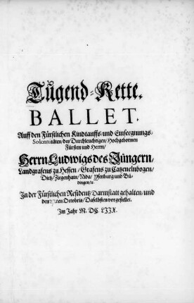 Tugend-Kette : Ballet Auff den Fürstlichen Kindtauffs- und Einseegnungs-Solennitäten des ... Herrn Ludwigs des Jüngern/ Landgrafens zu Hessen ... In der Fürstlichen Residentz Darmstatt gehalten/ und den .ten Octobris/ Daselbsten vorgestellet