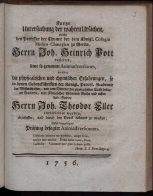 Kurtze Untersuchung der wahren Ursachen, welche den Professor der Chymie bey dem Königl. Collegio Medico-Chirurgico zu Berlin, Herrn Joh. Heinrich Pott verleitet, seine so genannte Animadversiones, wieder die physicalischen und chymischen Erfahrungen, so in denen Gedenckschriften der Königl. Preußl. Academie der Wissenschaften, von dem Director der physicalischen Classe besagter Academie, dem Königlichen Geheimen Rathe und ersten Leib-Medico Herrn Joh. Theodor Eller einverleibet worden, abzufassen, und durch den Druck bekannt zu machen ; Nebst beygefügter Prüfung besagter Animadversionum