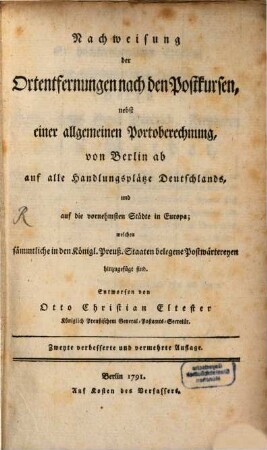Nachweisung der Ortentfernungen nach den Postkursen : nebst einer allgemeinen Portoberechnung, von Berlin ab auf alle Handlungsplätze Deutschlands, und auf die vornehmsten Städte in Europa; welchen sämmtliche in den Königl. Preuß. Staaten belegene Postwärtereyen hinzugefügt sind