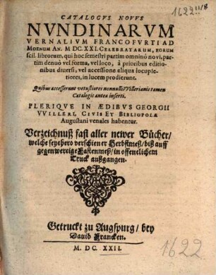 Catalogus Novus Nundinarum Vernalium Francofurti Ad Moenum An. MDC.XXI. Celebratarum, Eorum scil. librorum, qui hoc semestri partim omnino novi, partim denuo vel forma, vel loco, a prioribus editionibus diversi, vel accessione aliqua locupletiores, in lucem prodierunt. Quibus accesserunt vetustiores nonnulli Willerianis tamen Catalogis antea inserti. Plerique In Aedibus Georgii Willeri, Civis Et Bibliopolae Augustani venales habentur. Verzeichnuß fast aller newer Bücher, welche seythero verschiener Herbstmeß, biß auff gegenwertige Fastenmeß, in offentlichem Truck außgangen